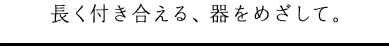 長く付き合える、器をめざして。