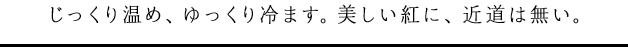 じっくり温め、ゆっくり冷ます。美しい紅に、近道は無い。