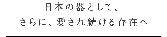 日本の器として、さらに、愛され続ける存在へ